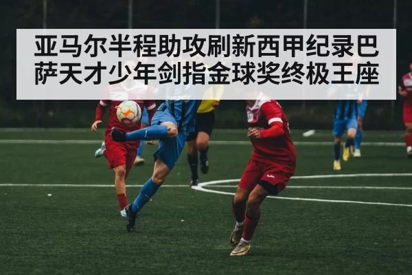 亚马尔半程助攻刷新西甲纪录巴萨天才少年剑指金球奖终极王座